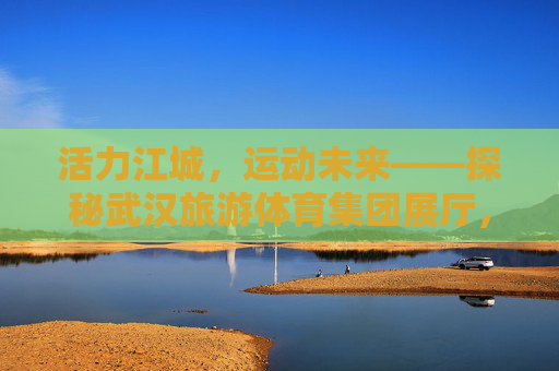 活力江城,运动未来——探秘武汉旅游体育集团展厅,活力江城·运动未来,武汉旅游体育集团展厅探秘 活力江城,运动未来——探秘武汉旅游体育集团展厅,活力江城·运动未来,武汉旅游体育集团展厅探秘