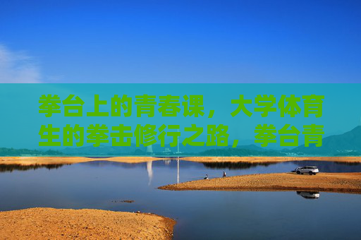 拳台上的青春课，大学体育生的拳击修行之路，拳台青春课，大学体育生的拳击修行