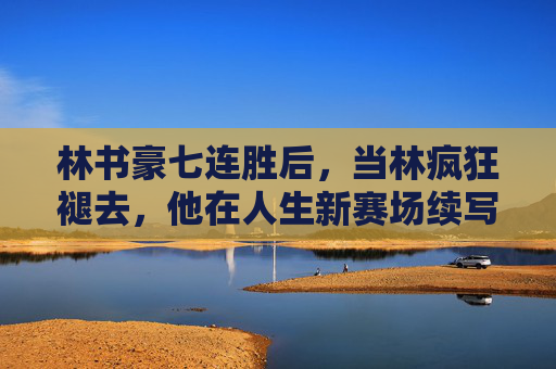 林书豪七连胜后,当林疯狂褪去,他在人生新赛场续写传奇,林疯狂褪去,林书豪新赛场再写传奇 林书豪七连胜后,当林疯狂褪去,他在人生新赛场续写传奇,林疯狂褪去,林书豪新赛场再写传奇