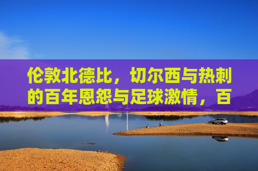 伦敦北德比,切尔西与热刺的百年恩怨与足球激情,百年恩怨燃激情,切尔西与热刺的伦敦北德比 伦敦北德比,切尔西与热刺的百年恩怨与足球激情,百年恩怨燃激情,切尔西与热刺的伦敦北德比
