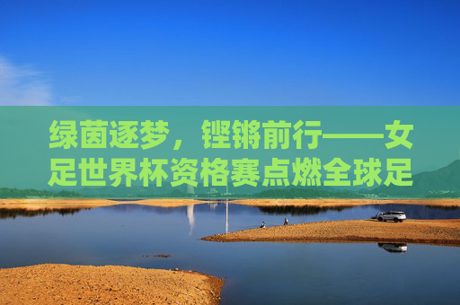 绿茵逐梦,铿锵前行——女足世界杯资格赛点燃全球足球热情,女足世界杯资格赛点燃全球足球热情 绿茵逐梦,铿锵前行——女足世界杯资格赛点燃全球足球热情,女足世界杯资格赛点燃全球足球热情