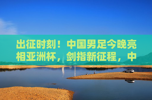出征时刻!中国男足今晚亮相亚洲杯,剑指新征程,中国男足今晚出征亚洲杯 剑指新征程 出征时刻!中国男足今晚亮相亚洲杯,剑指新征程,中国男足今晚出征亚洲杯 剑指新征程