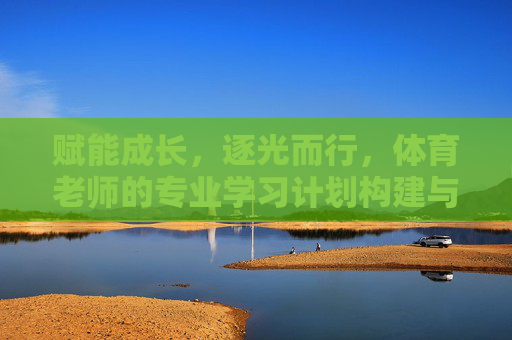 赋能成长，逐光而行，体育老师的专业学习计划构建与实践，赋能成长，逐光而行，体育老师专业学习计划构建与实践