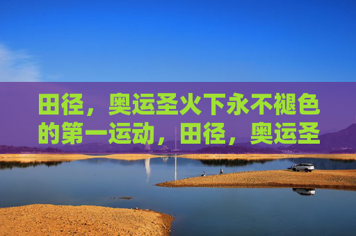 田径,奥运圣火下永不褪色的第一运动,田径,奥运圣火下的永恒第一运动 田径,奥运圣火下永不褪色的第一运动,田径,奥运圣火下的永恒第一运动