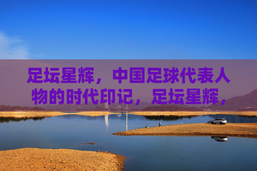 足坛星辉,中国足球代表人物的时代印记,足坛星辉,中国足球代表人物的时代印记 足坛星辉,中国足球代表人物的时代印记,足坛星辉,中国足球代表人物的时代印记