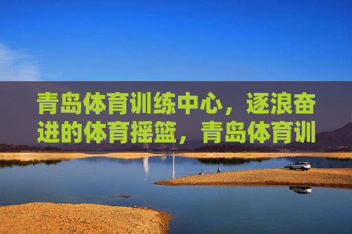 青岛体育训练中心，逐浪奋进的体育摇篮，青岛体育训练中心，逐浪奋进的体育摇篮