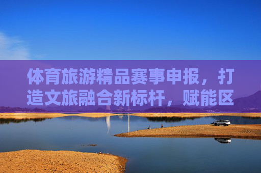体育旅游精品赛事申报，打造文旅融合新标杆，赋能区域高质量发展，体育旅游精品赛事申报，打造文旅融合新标杆赋能区域高质量发展