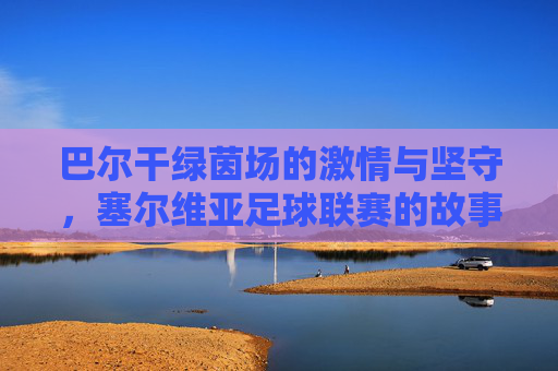 巴尔干绿茵场的激情与坚守,塞尔维亚足球联赛的故事,塞尔维亚足球联赛,巴尔干绿茵场的激情与坚守 巴尔干绿茵场的激情与坚守,塞尔维亚足球联赛的故事,塞尔维亚足球联赛,巴尔干绿茵场的激情与坚守