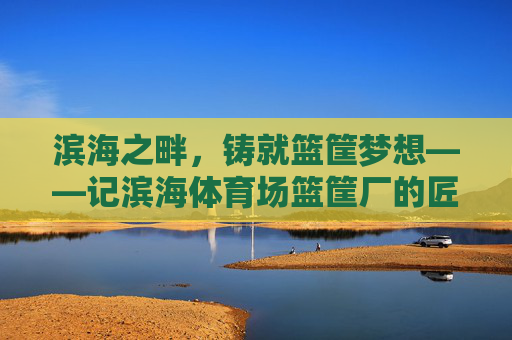 滨海之畔,铸就篮筐梦想——记滨海体育场篮筐厂的匠心之路,滨海匠心,筑梦篮筐 滨海之畔,铸就篮筐梦想——记滨海体育场篮筐厂的匠心之路,滨海匠心,筑梦篮筐