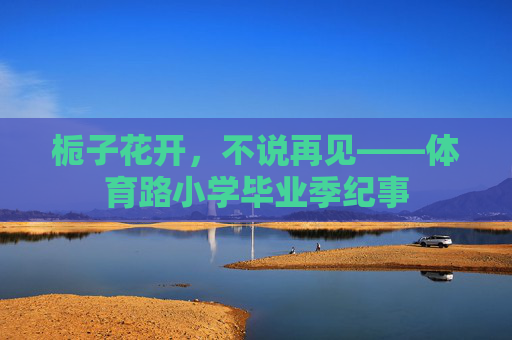 栀子花开,不说再见——体育路小学毕业季纪事 栀子花开,不说再见——体育路小学毕业季纪事