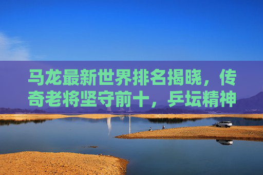 马龙最新世界排名揭晓，传奇老将坚守前十，乒坛精神永不落幕，马龙最新世界排名坚守前十 乒坛精神永不落幕