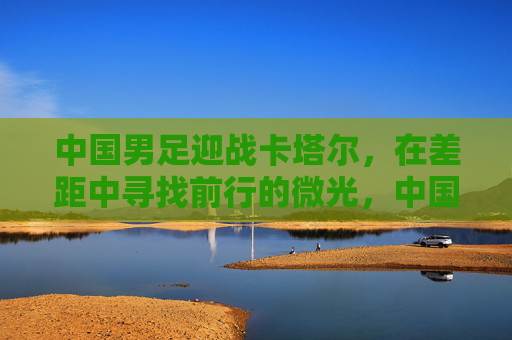 中国男足迎战卡塔尔,在差距中寻找前行的微光,中国男足战卡塔尔,差距里的前行微光 中国男足迎战卡塔尔,在差距中寻找前行的微光,中国男足战卡塔尔,差距里的前行微光