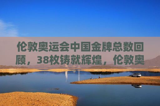 伦敦奥运会中国金牌总数回顾，38枚铸就辉煌，伦敦奥运会中国38金铸就辉煌