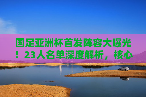 国足亚洲杯首发阵容大曝光!23人名单深度解析,核心与谁能扛起大旗?国足亚洲杯23人名单深度解析,核心球员谁能扛起大旗? 国足亚洲杯首发阵容大曝光!23人名单深度解析,核心与谁能扛起大旗?国足亚洲杯23人名单深度解析,核心球员谁能扛起大旗?