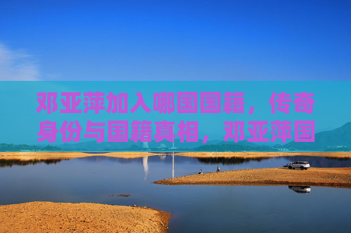 邓亚萍加入哪国国籍，传奇身份与国籍真相，邓亚萍国籍之谜，传奇身份背后的真相