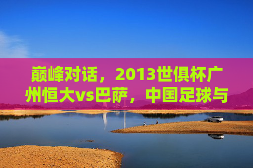 巅峰对话,2013世俱杯广州恒大vs巴萨,中国足球与世界豪门的碰撞 巅峰对话,2013世俱杯广州恒大vs巴萨,中国足球与世界豪门的碰撞