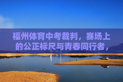 福州体育中考裁判，赛场上的公正标尺与青春同行者，福州体育中考裁判，公正标尺伴青春
