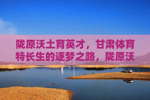陇原沃土育英才,甘肃体育特长生的逐梦之路,陇原沃土育英才,甘肃体育特长生逐梦路 陇原沃土育英才,甘肃体育特长生的逐梦之路,陇原沃土育英才,甘肃体育特长生逐梦路