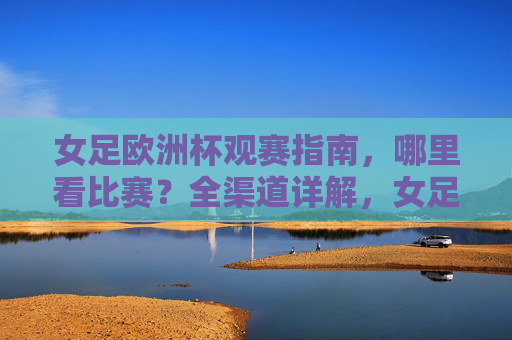 女足欧洲杯观赛指南,哪里看比赛?全渠道详解,女足欧洲杯全渠道观赛指南 女足欧洲杯观赛指南,哪里看比赛?全渠道详解,女足欧洲杯全渠道观赛指南