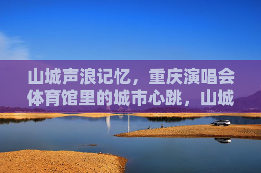 山城声浪记忆,重庆演唱会体育馆里的城市心跳,山城声浪,演唱会里的城市心跳 山城声浪记忆,重庆演唱会体育馆里的城市心跳,山城声浪,演唱会里的城市心跳