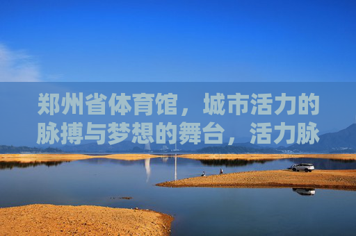 郑州省体育馆,城市活力的脉搏与梦想的舞台,活力脉搏·梦想舞台,郑州省体育馆 郑州省体育馆,城市活力的脉搏与梦想的舞台,活力脉搏·梦想舞台,郑州省体育馆