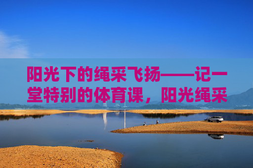 阳光下的绳采飞扬——记一堂特别的体育课,阳光绳采飞扬,一堂特别的体育课 阳光下的绳采飞扬——记一堂特别的体育课,阳光绳采飞扬,一堂特别的体育课