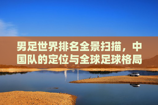男足世界排名全景扫描，中国队的定位与全球足球格局
