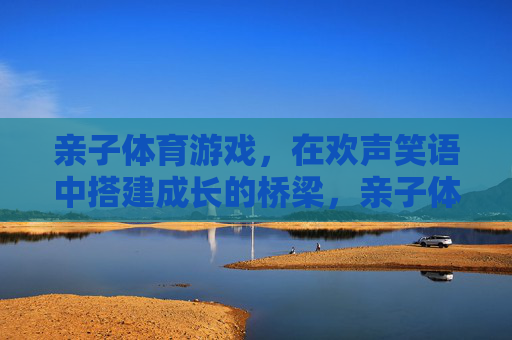 亲子体育游戏,在欢声笑语中搭建成长的桥梁,亲子体育,笑声搭起成长桥 亲子体育游戏,在欢声笑语中搭建成长的桥梁,亲子体育,笑声搭起成长桥