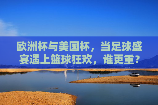 欧洲杯与美国杯,当足球盛宴遇上篮球狂欢,谁更重?欧洲杯与美国杯,足球盛宴与篮球狂欢,谁更重? 欧洲杯与美国杯,当足球盛宴遇上篮球狂欢,谁更重?欧洲杯与美国杯,足球盛宴与篮球狂欢,谁更重?