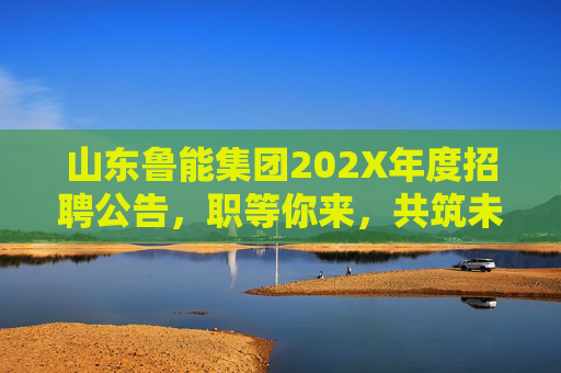 山东鲁能集团202X年度招聘公告，职等你来，共筑未来！山东鲁能集团202X年度招聘公告