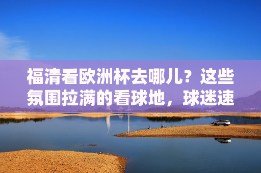 福清看欧洲杯去哪儿？这些氛围拉满的看球地，球迷速速集合！福清欧洲杯看球地，氛围拉满，球迷集合！