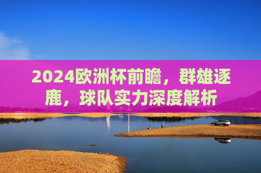 2024欧洲杯前瞻，群雄逐鹿，球队实力深度解析