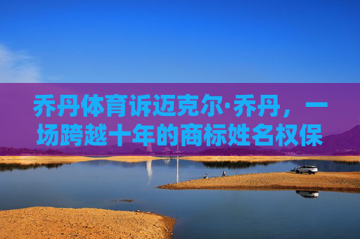 乔丹体育诉迈克尔·乔丹,一场跨越十年的商标姓名权保卫战,乔丹体育VS迈克尔·乔丹,十年商标姓名权保卫战 乔丹体育诉迈克尔·乔丹,一场跨越十年的商标姓名权保卫战,乔丹体育VS迈克尔·乔丹,十年商标姓名权保卫战