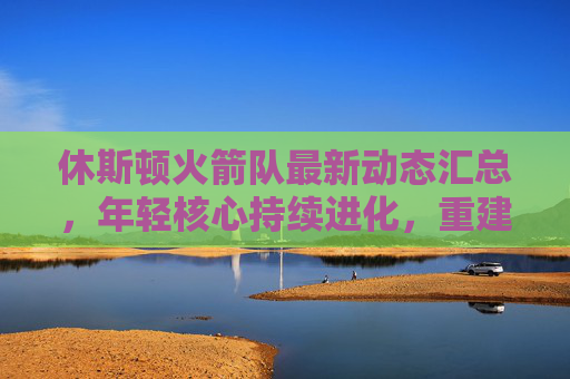 休斯顿火箭队最新动态汇总,年轻核心持续进化,重建进程稳步推进,休斯顿火箭队,年轻核心持续进化,重建稳步推进 休斯顿火箭队最新动态汇总,年轻核心持续进化,重建进程稳步推进,休斯顿火箭队,年轻核心持续进化,重建稳步推进
