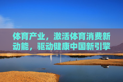 体育产业，激活体育消费新动能，驱动健康中国新引擎，体育产业，激活消费新动能，驱动健康中国新引擎