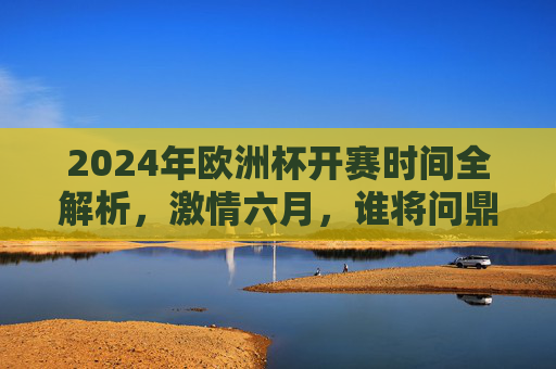 2024年欧洲杯开赛时间全解析,激情六月,谁将问鼎欧洲之巅?激情六月!2024欧洲杯开赛时间,谁将问鼎欧洲之巅? 2024年欧洲杯开赛时间全解析,激情六月,谁将问鼎欧洲之巅?激情六月!2024欧洲杯开赛时间,谁将问鼎欧洲之巅?