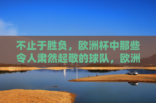 不止于胜负,欧洲杯中那些令人肃然起敬的球队,欧洲杯不止胜负,肃然起敬的球队 不止于胜负,欧洲杯中那些令人肃然起敬的球队,欧洲杯不止胜负,肃然起敬的球队