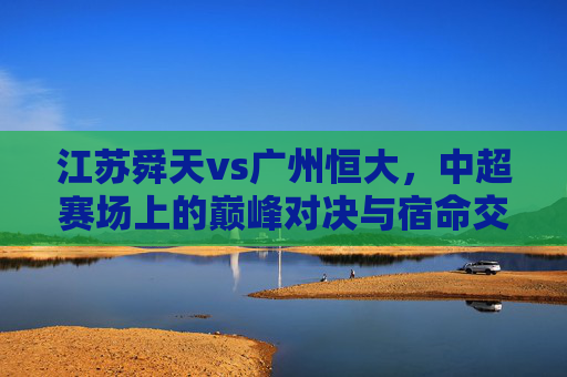 江苏舜天vs广州恒大,中超赛场上的巅峰对决与宿命交织,中超巅峰宿命对决,江苏舜天vs广州恒大 江苏舜天vs广州恒大,中超赛场上的巅峰对决与宿命交织,中超巅峰宿命对决,江苏舜天vs广州恒大