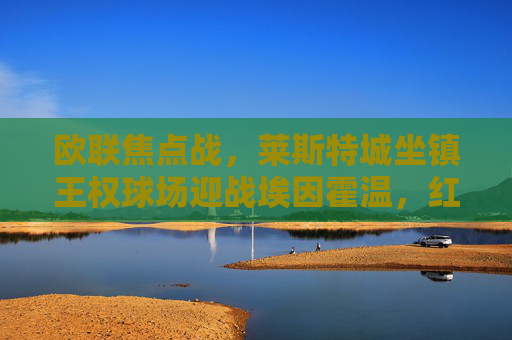 欧联焦点战，莱斯特城坐镇王权球场迎战埃因霍温，红蓝军团能否延续主场魔力？欧联焦点，莱斯特城坐镇王权球场迎战埃因霍温，红蓝军团能否延续主场魔力？