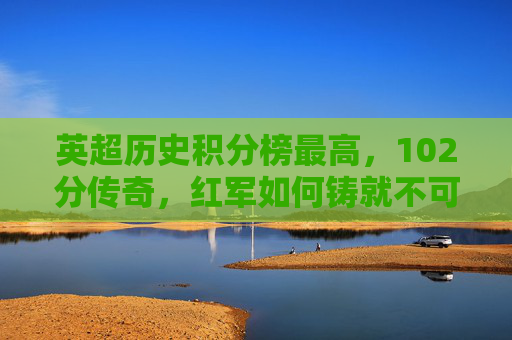 英超历史积分榜最高,102分传奇,红军如何铸就不可复制的王朝丰碑?英超历史最高分102分!红军铸就不可复制王朝丰碑 英超历史积分榜最高,102分传奇,红军如何铸就不可复制的王朝丰碑?英超历史最高分102分!红军铸就不可复制王朝丰碑