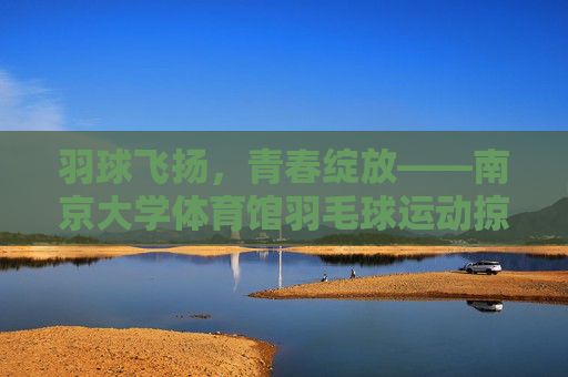 羽球飞扬,青春绽放——南京大学体育馆羽毛球运动掠影,羽球飞扬,青春绽放——南大体育馆羽毛球掠影 羽球飞扬,青春绽放——南京大学体育馆羽毛球运动掠影,羽球飞扬,青春绽放——南大体育馆羽毛球掠影