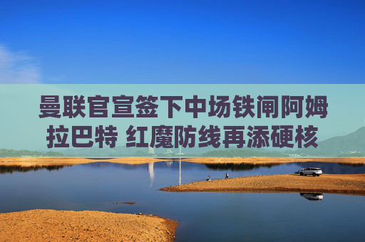 曼联官宣签下中场铁闸阿姆拉巴特 红魔防线再添硬核屏障,曼联官宣签下中场铁闸阿姆拉巴特 红魔防线再添硬核屏障 曼联官宣签下中场铁闸阿姆拉巴特 红魔防线再添硬核屏障,曼联官宣签下中场铁闸阿姆拉巴特 红魔防线再添硬核屏障