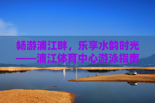 畅游浦江畔，乐享水韵时光——浦江体育中心游泳指南，畅游浦江体育中心，水韵游泳时光