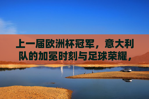 上一届欧洲杯冠军，意大利队的加冕时刻与足球荣耀，意大利队上届欧洲杯加冕时刻，足球荣耀