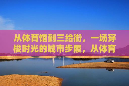 从体育馆到三给街，一场穿梭时光的城市步履，从体育馆到三给街，穿梭时光的城市步履