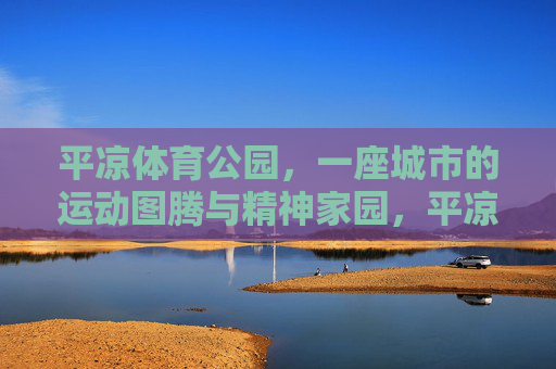 平凉体育公园，一座城市的运动图腾与精神家园，平凉体育公园，城市运动的图腾与精神家园