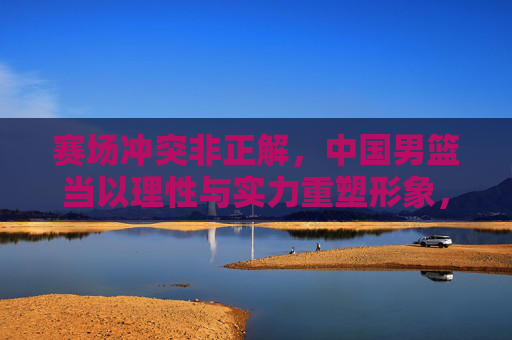 赛场冲突非正解,中国男篮当以理性与实力重塑形象,中国男篮,理性实力重塑形象,赛场冲突非正解 赛场冲突非正解,中国男篮当以理性与实力重塑形象,中国男篮,理性实力重塑形象,赛场冲突非正解