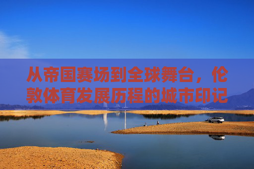 从帝国赛场到全球舞台,伦敦体育发展历程的城市印记,帝国赛场到全球舞台,伦敦体育发展的城市印记 从帝国赛场到全球舞台,伦敦体育发展历程的城市印记,帝国赛场到全球舞台,伦敦体育发展的城市印记