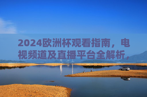 2024欧洲杯观看指南,电视频道及直播平台全解析,2024欧洲杯观看指南,电视频道及直播平台全解析 2024欧洲杯观看指南,电视频道及直播平台全解析,2024欧洲杯观看指南,电视频道及直播平台全解析