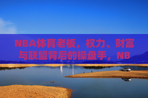 NBA体育老板，权力、财富与联盟背后的操盘手，NBA老板，权力、财富与联盟操盘手